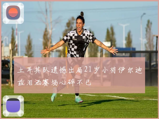 土耳其队遗憾出局21岁小将伊尔迪兹泪洒赛场心碎不已