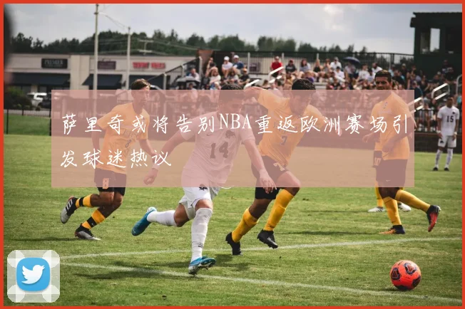 萨里奇或将告别NBA重返欧洲赛场引发球迷热议