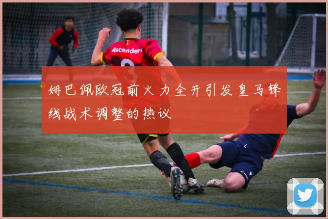 姆巴佩欧冠前火力全开引发皇马锋线战术调整的热议