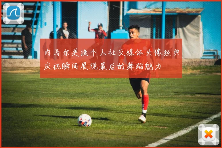 内马尔更换个人社交媒体头像经典庆祝瞬间展现最后的舞蹈魅力