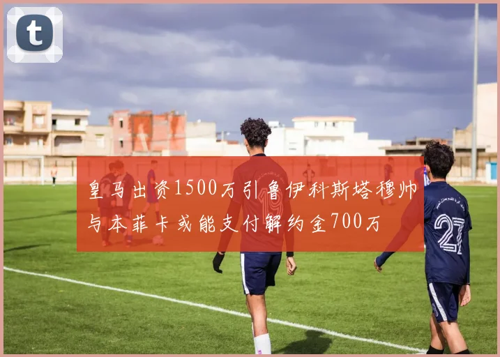皇马出资1500万引鲁伊科斯塔穆帅与本菲卡或能支付解约金700万