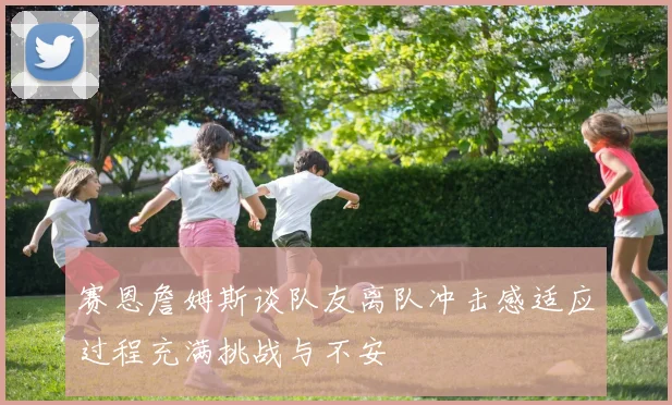 赛恩詹姆斯谈队友离队冲击感适应过程充满挑战与不安