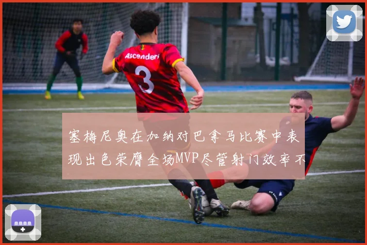 塞梅尼奥在加纳对巴拿马比赛中表现出色荣膺全场MVP尽管射门效率不佳