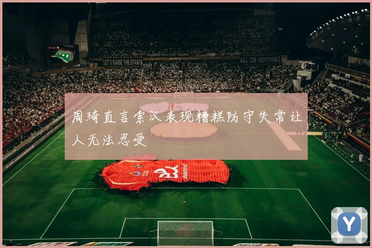 周琦直言索汉表现糟糕防守失常让人无法忍受