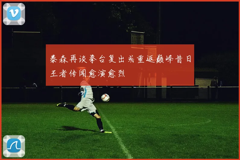 泰森再谈拳台复出或重返巅峰昔日王者传闻愈演愈烈