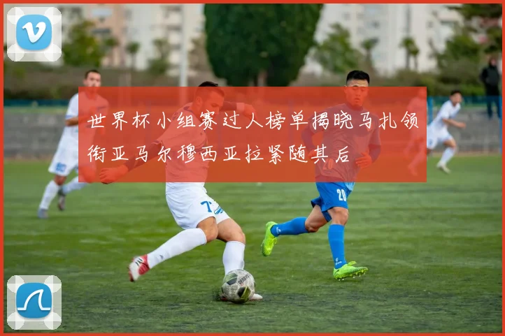 世界杯小组赛过人榜单揭晓马扎领衔亚马尔穆西亚拉紧随其后