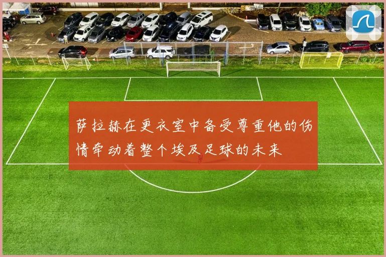 萨拉赫在更衣室中备受尊重他的伤情牵动着整个埃及足球的未来