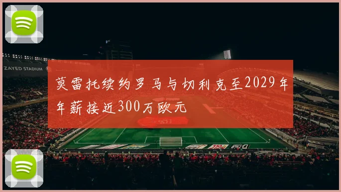 莫雷托续约罗马与切利克至2029年年薪接近300万欧元