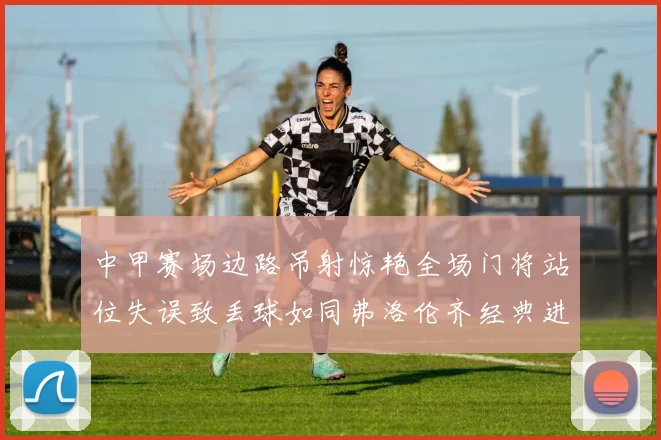 中甲赛场边路吊射惊艳全场门将站位失误致丢球如同弗洛伦齐经典进球