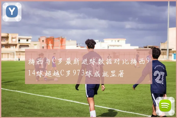 梅西与C罗最新进球数据对比梅西914球超越C罗973球成就显著