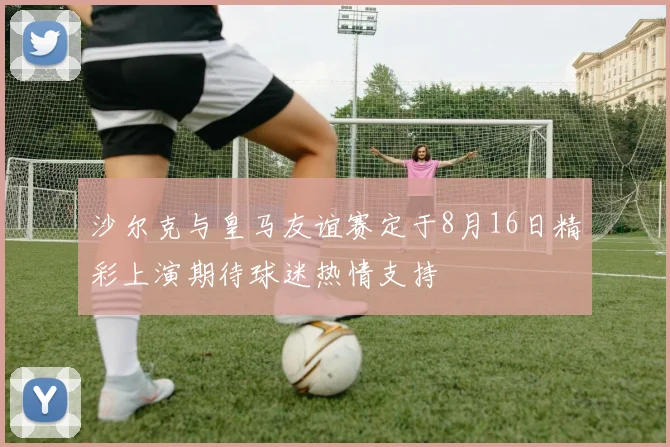 沙尔克与皇马友谊赛定于8月16日精彩上演期待球迷热情支持