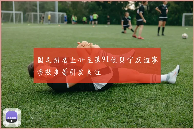 国足排名上升至第91位贝宁友谊赛惨败多哥引发关注