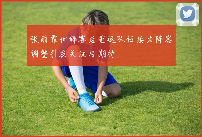 张雨霏世锦赛后重返队伍接力阵容调整引发关注与期待