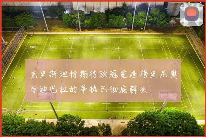 克里斯坦特期待欧冠重逢穆里尼奥与迪巴拉的争执已彻底解决