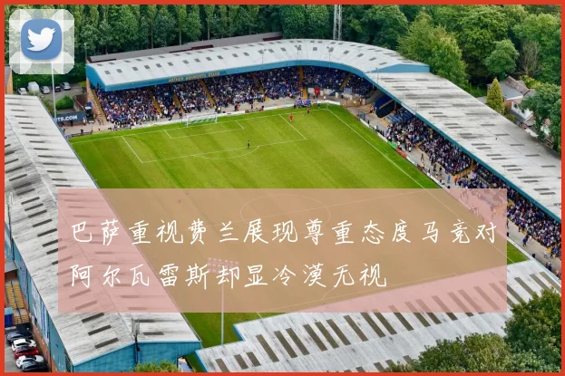 巴萨重视费兰展现尊重态度马竞对阿尔瓦雷斯却显冷漠无视