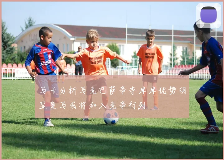 马卡分析马竞巴萨争夺库库优势明显皇马或将加入竞争行列