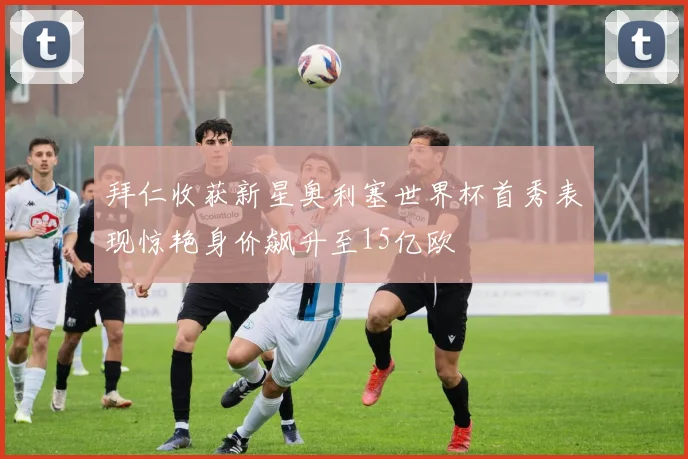 拜仁收获新星奥利塞世界杯首秀表现惊艳身价飙升至15亿欧