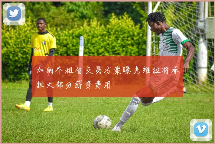 加纳乔租借交易方案曝光维拉将承担大部分薪资费用