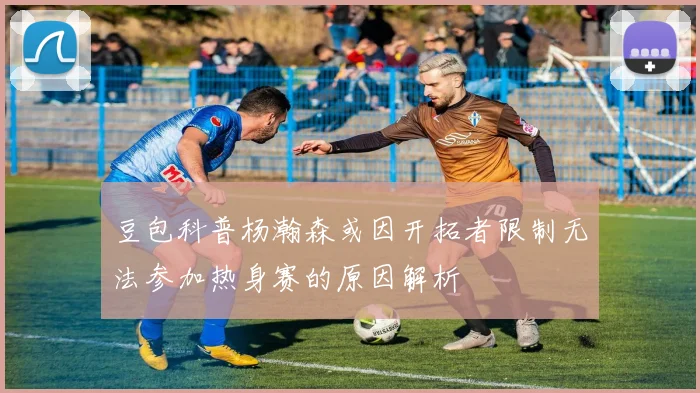 豆包科普杨瀚森或因开拓者限制无法参加热身赛的原因解析