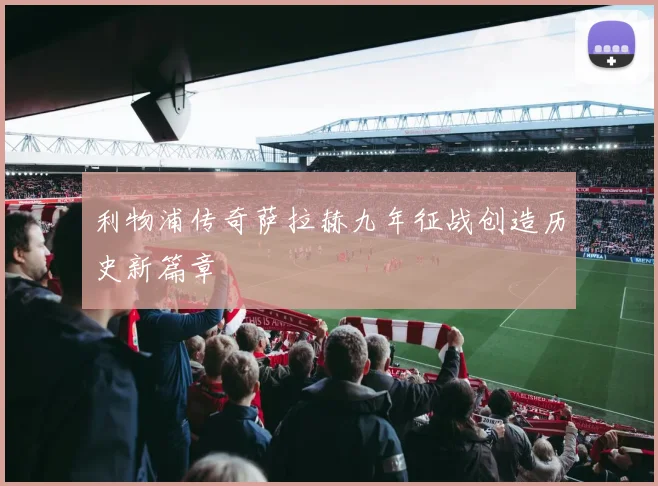 利物浦传奇萨拉赫九年征战创造历史新篇章