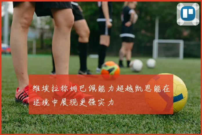 维埃拉称姆巴佩能力超越凯恩能在逆境中展现更强实力