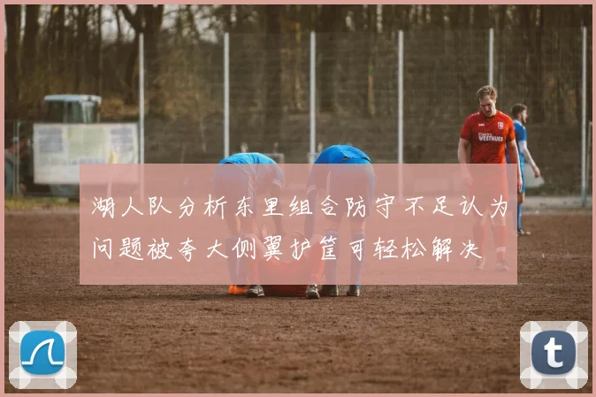 湖人队分析东里组合防守不足认为问题被夸大侧翼护筐可轻松解决